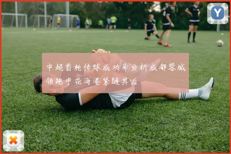 中超首轮传球成功率分析成都蓉城领跑申花海港紧随其后