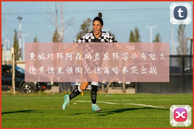 曼城对阵阿森纳首发阵容公布哈兰德罗德里领衔厄德高哈弗茨出战