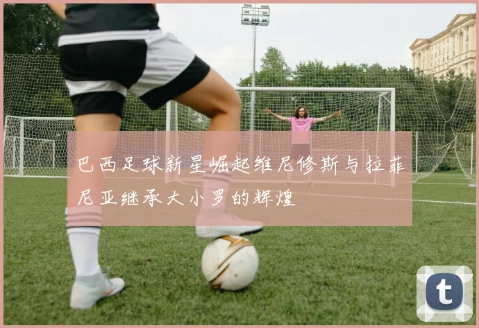 巴西足球新星崛起维尼修斯与拉菲尼亚继承大小罗的辉煌