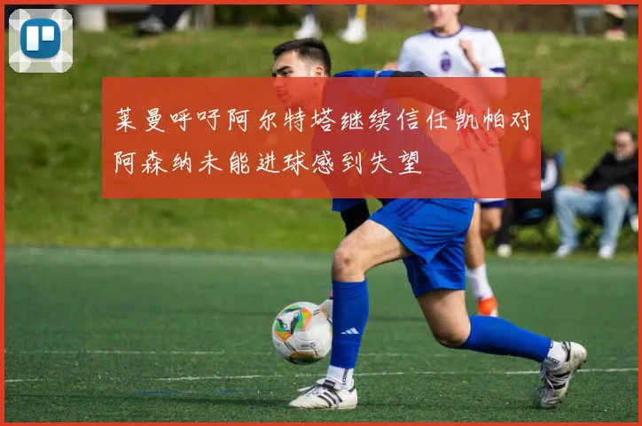 莱曼呼吁阿尔特塔继续信任凯帕对阿森纳未能进球感到失望