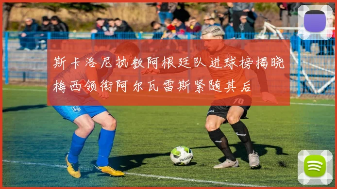 斯卡洛尼执教阿根廷队进球榜揭晓梅西领衔阿尔瓦雷斯紧随其后