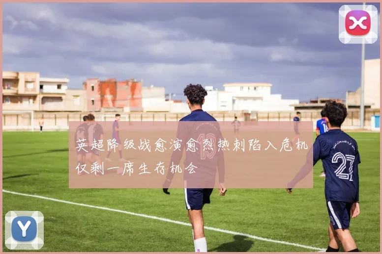 英超降级战愈演愈烈热刺陷入危机仅剩一席生存机会