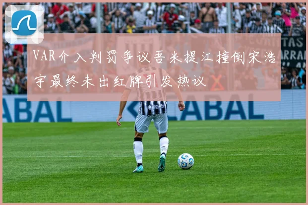VAR介入判罚争议吾米提江撞倒宋浩宇最终未出红牌引发热议
