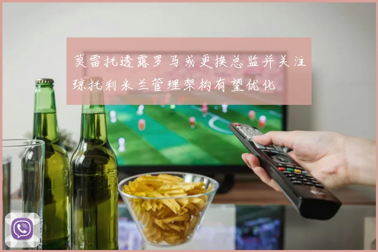 莫雷托透露罗马或更换总监并关注琼托利米兰管理架构有望优化