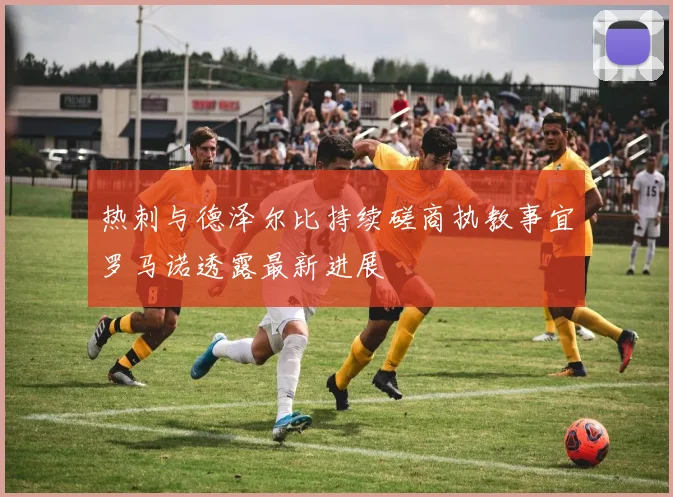 热刺与德泽尔比持续磋商执教事宜罗马诺透露最新进展