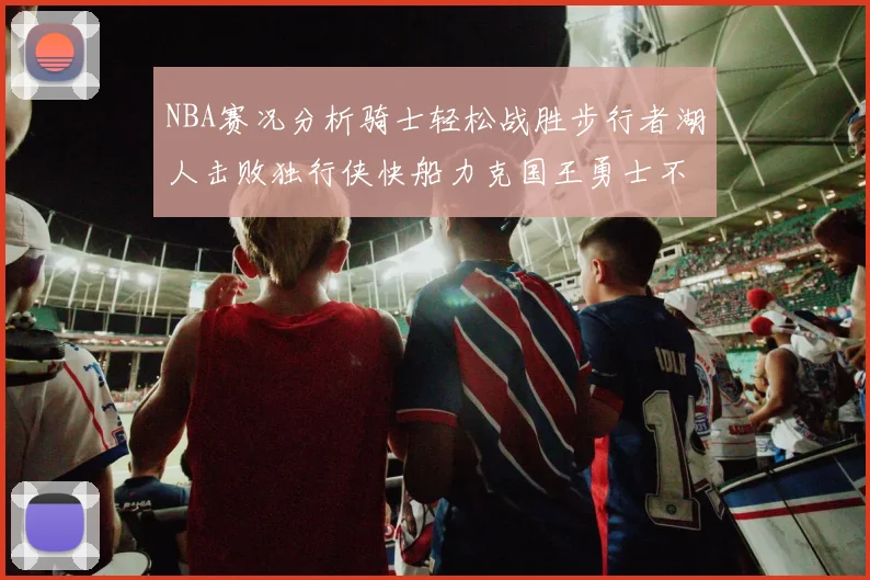 NBA赛况分析骑士轻松战胜步行者湖人击败独行侠快船力克国王勇士不敌火箭