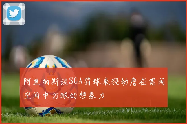 阿里纳斯谈SGA罚球表现幼詹在宽阔空间中打球的想象力