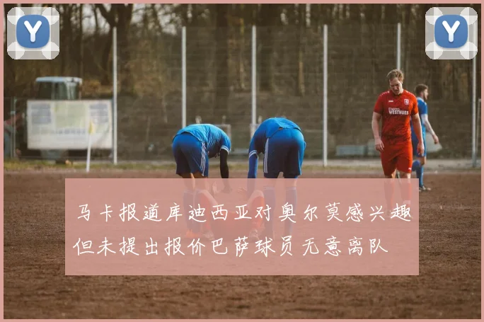 马卡报道库迪西亚对奥尔莫感兴趣但未提出报价巴萨球员无意离队