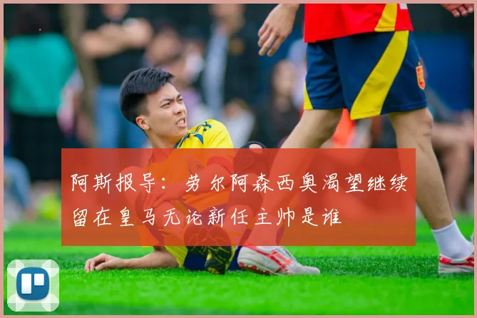阿斯报导：劳尔阿森西奥渴望继续留在皇马无论新任主帅是谁