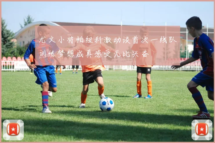 尤文小将帕纽科激动谈首次一线队训练梦想成真感受无比兴奋